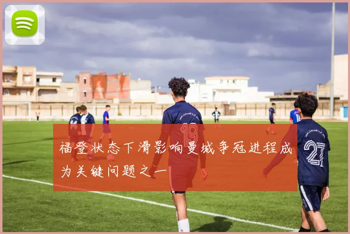 福登状态下滑影响曼城争冠进程成为关键问题之一