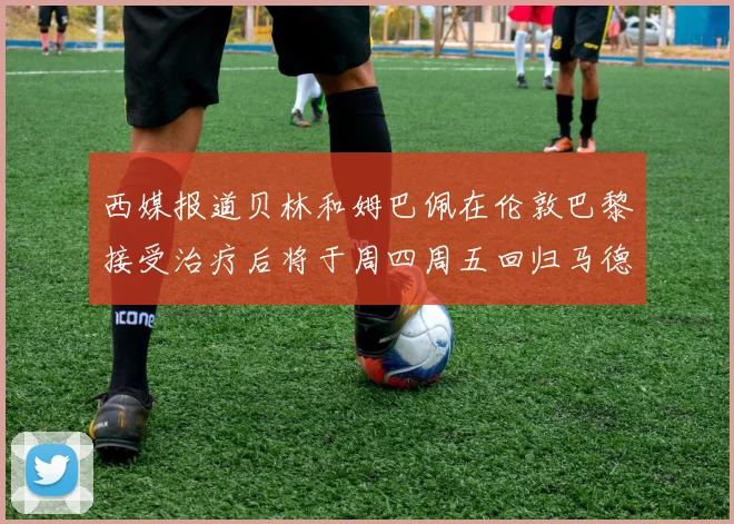 西媒报道贝林和姆巴佩在伦敦巴黎接受治疗后将于周四周五回归马德里