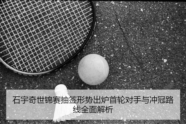 石宇奇世锦赛抽签形势出炉首轮对手与冲冠路线全面解析