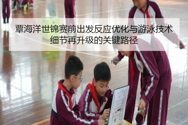 覃海洋世锦赛前出发反应优化与游泳技术细节再升级的关键路径