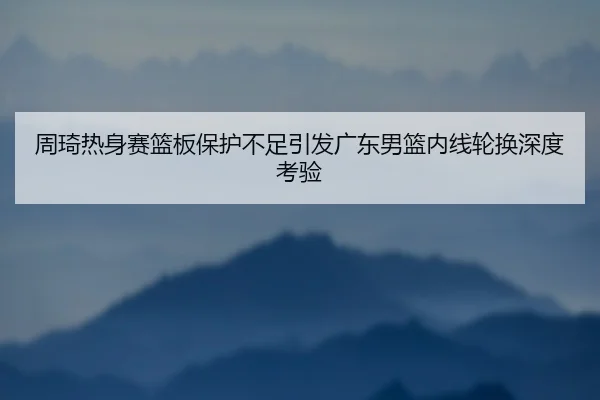 周琦热身赛篮板保护不足引发广东男篮内线轮换深度考验